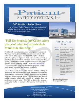 Fall 2014
Suspendisse gravida nibh et quam.
Fall-No-More Safety Cover
Here at Patient Safety Systems, Inc., our number one
priority is patient care & we are proud to introduce
the Fall-No-More Safety Cover.
Fall-No-More Safety
Cover
4 Padded
Bolsters
Memory foam prevents
falling out of bed but also
adds comfort & security
during an egress
1 Foot
Pillow
Prevents pressure ulcers
while providing support
& protection
4 Safety
Straps
Anchor to virtually any
bed to reduce sliding &
shearing wounds
Cover The 4-ply polyurethane
material is anti-
microbial, machine
washable & fluid
resistant. It also reduces
odor & the spread of
bacteria.
Patient Safety Systems, Inc.
440 & 480 McClellan Highway
Boston, MA 02128
Call: 1-508-400-5960
Fax: 1-888-394-0266
Visit: www.patientsafetysystemsinc.com
“Fall-No-More Safety Cover offers
peace of mind to patients their
families & clinicians.”
Most bed rails are cumbersome & can cause injuries or entrapment.
Our unique built-in padded bolsters are easily removable & offer
added support during egress. The attached foot pillow also helps
reduce the occurrence of pressure ulcers while providing comfort &
protection. Our anti-microbial material is machine washable & fluid-
resistant. The breathable-stretch material also reduces odor & the
spread of bacteria, including MRSA. The Fall-No-More Safety
Cover is an essential component for all safety programs & offers
peace of mind to patients, their families & clinicians.
Fall-No-More Safety Cover also prevents mattress sliding by
utilizing the four attached mattress straps, which anchors to virtually
any bed frame. This prevents shearing wounds caused by standard
mattresses sliding under the patient. Patients also benefit from the
padded bolsters, which add comfort & security from the
cumbersome transfer rails. The built-in foot pillow creates a
comfortable buffer of protection between the footboard & the
patient.
Scott Robidoux Business
Development Manager
 