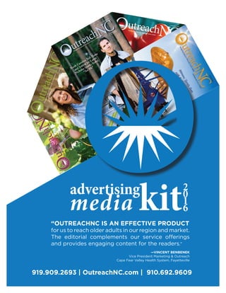 919.909.2693 | OutreachNC.com | 910.692.9609
advertising
media kit2
0
1
6
“OUTREACHNC IS AN EFFECTIVE PRODUCT
for us to reach older adults in our region and market.
The editorial complements our service offerings
and provides engaging content for the readers.”
—VINCENT BENBENEK
Vice President Marketing & Outreach
Cape Fear Valley Health System, Fayetteville
 