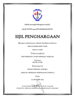 Sekolah menengah kebangsaan zainab(1)
JALAN TELIPOT,15150,KOTA BHARU,KELANTAN
SIJIL PENGHARGAAN
Dengan sukacitanya adalah disahkan bahawa
NOR SYAHMIMI BINTI SAUFI
000127-10-5426
Telah mengikuti
PERTANDINGAN CATUR PERINGKAT SEKOLAH
Anjuran
KELAB CATUR
Bertempat di
DEWAN PERDANA ZAINAB(1)
SEKOLAH MENENGAH KEBANGSAAN ZAINAB (1)
Pada
02 OKTOBER 2015
PUAN.HAJAH WAN JAH BINTI WAN YAACOB
PENGETUA SEKOLAH MENENGAH KEBANGSAAN ZAINAB(1)
 