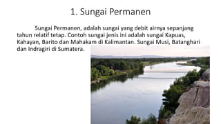 1. Sungai Permanen
Sungai Permanen, adalah sungai yang debit airnya sepanjang
tahun relatif tetap. Contoh sungai jenis ini adalah sungai Kapuas,
Kahayan, Barito dan Mahakam di Kalimantan. Sungai Musi, Batanghari
dan Indragiri di Sumatera.
 