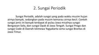2. Sungai Periodik
Sungai Periodik, adalah sungai yang pada waktu musim hujan
airnya banyak, sedangkan pada musim kemarau airnya kecil. Contoh
sungai jenis ini banyak terdapat di pulau Jawa misalnya sungai
Bengawan Solo, dan sungai Opak di Jawa Tengah. Sungai Progo dan
sungai Code di Daerah Istimewa Yogyakarta serta sungai Brantas di
Jawa Timur.
 