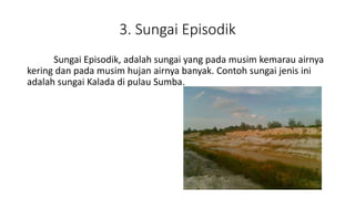 3. Sungai Episodik
Sungai Episodik, adalah sungai yang pada musim kemarau airnya
kering dan pada musim hujan airnya banyak. Contoh sungai jenis ini
adalah sungai Kalada di pulau Sumba.
 