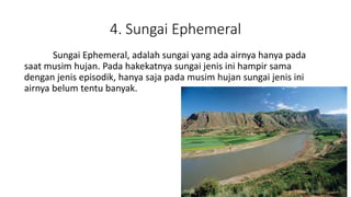 4. Sungai Ephemeral
Sungai Ephemeral, adalah sungai yang ada airnya hanya pada
saat musim hujan. Pada hakekatnya sungai jenis ini hampir sama
dengan jenis episodik, hanya saja pada musim hujan sungai jenis ini
airnya belum tentu banyak.
 