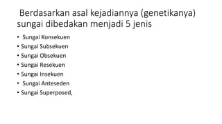 Berdasarkan asal kejadiannya (genetikanya)
sungai dibedakan menjadi 5 jenis
• Sungai Konsekuen
• Sungai Subsekuen
• Sungai Obsekuen
• Sungai Resekuen
• Sungai Insekuen
• Sungai Anteseden
• Sungai Superposed,
 
