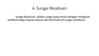 4. Sungai Resekuen
Sungai Resekuen, adalah sungai yang airnya mengalir mengikuti
arahkemiringan lapisan batuan dan bermuara di sungai subsekuen.
 