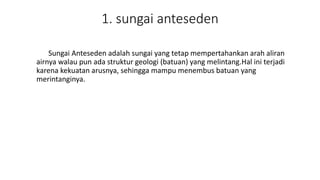 1. sungai anteseden
Sungai Anteseden adalah sungai yang tetap mempertahankan arah aliran
airnya walau pun ada struktur geologi (batuan) yang melintang.Hal ini terjadi
karena kekuatan arusnya, sehingga mampu menembus batuan yang
merintanginya.
 