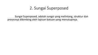 2. Sungai Superposed
Sungai Superposed, adalah sungai yang melintang, struktur dan
prosesnya dibimbing oleh lapisan batuan yang menutupinya.
 