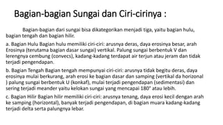 Bagian-bagian Sungai dan Ciri-cirinya :
Bagian-bagian dari sungai bisa dikategorikan menjadi tiga, yaitu bagian hulu,
bagian tengah dan bagian hilir.
a. Bagian Hulu Bagian hulu memiliki ciri-ciri: arusnya deras, daya erosinya besar, arah
Erosinya (terutama bagian dasar sungai) vertikal. Palung sungai berbentuk V dan
lerengnya cembung (convecs), kadang-kadang terdapat air terjun atau jeram dan tidak
terjadi pengendapan.
b. Bagian Tengah Bagian tengah mempunyai ciri-ciri: arusnya tidak begitu deras, daya
erosinya mulai berkurang, arah erosi ke bagian dasar dan samping (vertikal da horizonal
) palung sungai berbentuk U (konkaf), mulai terjadi pengendapan (sedimentasi) dan
sering terjadi meander yaitu kelokan sungai yang mencapai 180° atau lebih.
c. Bagian Hilir Bagian hilir memiliki ciri-ciri: arusnya tenang, daya erosi kecil dengan arah
ke samping (horizontal), banyak terjadi pengendapan, di bagian muara kadang-kadang
terjadi delta serta palungnya lebar.
 