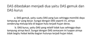 DAS dibedakan menjadi dua yaitu DAS gemuk dan
DAS kurus
a. DAS gemuk, yaitu suatu DAS yang luas sehingga memiliki daya
tampung air yang besar. Sungai dengan DAS seperti ini, airnya
cenderung meluap bila di bagian hulu terjadi hujan deras.
b. DAS kurus, yaitu DAS yang relatif tidak luas sehingga daya
tampung airnya kecil. Sungai dengan DAS semacam ini luapan airnya
tidak begitu hebat ketika bagian hulunya terjadi hujan lebat.
 