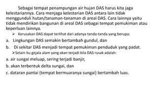 Sebagai tempat penampungan air hujan DAS harus kita jaga
kelestariannya. Cara menjaga kelestarian DAS antara lain tidak
menggunduli hutan/tanaman-tanaman di areal DAS. Cara lainnya yaitu
tidak mendirikan bangunan di areal DAS sebagai tempat pemukiman atau
keperluan lainnya.
 Kerusakan DAS dapat terlihat dari adanya tanda-tanda yang berupa:
a. Lingkungan DAS semakin bertambah gundul, dan
b. Di sekitar DAS menjadi tempat pemukiman penduduk yang padat.
Selain itu gejala alam yang akan terjadi bila DAS rusak adalah:
a. air sungai meluap, sering terjadi banjir,
b. akan terbentuk delta sungai, dan
c. dataran pantai (tempat bermuaranya sungai) bertambah luas.
 