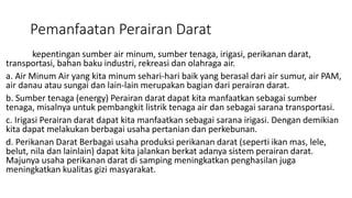 Pemanfaatan Perairan Darat
kepentingan sumber air minum, sumber tenaga, irigasi, perikanan darat,
transportasi, bahan baku industri, rekreasi dan olahraga air.
a. Air Minum Air yang kita minum sehari-hari baik yang berasal dari air sumur, air PAM,
air danau atau sungai dan lain-lain merupakan bagian dari perairan darat.
b. Sumber tenaga (energy) Perairan darat dapat kita manfaatkan sebagai sumber
tenaga, misalnya untuk pembangkit listrik tenaga air dan sebagai sarana transportasi.
c. Irigasi Perairan darat dapat kita manfaatkan sebagai sarana irigasi. Dengan demikian
kita dapat melakukan berbagai usaha pertanian dan perkebunan.
d. Perikanan Darat Berbagai usaha produksi perikanan darat (seperti ikan mas, lele,
belut, nila dan lainlain) dapat kita jalankan berkat adanya sistem perairan darat.
Majunya usaha perikanan darat di samping meningkatkan penghasilan juga
meningkatkan kualitas gizi masyarakat.
 