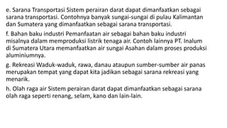 e. Sarana Transportasi Sistem perairan darat dapat dimanfaatkan sebagai
sarana transportasi. Contohnya banyak sungai-sungai di pulau Kalimantan
dan Sumatera yang dimanfaatkan sebagai sarana transportasi.
f. Bahan baku industri Pemanfaatan air sebagai bahan baku industri
misalnya dalam memproduksi listrik tenaga air. Contoh lainnya PT. Inalum
di Sumatera Utara memanfaatkan air sungai Asahan dalam proses produksi
aluminiumnya.
g. Rekreasi Waduk-waduk, rawa, danau ataupun sumber-sumber air panas
merupakan tempat yang dapat kita jadikan sebagai sarana rekreasi yang
menarik.
h. Olah raga air Sistem perairan darat dapat dimanfaatkan sebagai sarana
olah raga seperti renang, selam, kano dan lain-lain.
 
