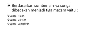  Berdasarkan sumber airnya sungai
dibedakan menjadi tiga macam yaitu :
Sungai Hujan
Sungai Gletser
Sungai Campuran
 