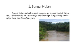 1. Sungai Hujan
Sungai Hujan, adalah sungai yang airnya berasal dari air hujan
atau sumber mata air. Contohnya adalah sungai-sungai yang ada di
pulau Jawa dan Nusa Tenggara.
 