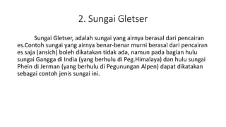 2. Sungai Gletser
Sungai Gletser, adalah sungai yang airnya berasal dari pencairan
es.Contoh sungai yang airnya benar-benar murni berasal dari pencairan
es saja (ansich) boleh dikatakan tidak ada, namun pada bagian hulu
sungai Gangga di India (yang berhulu di Peg.Himalaya) dan hulu sungai
Phein di Jerman (yang berhulu di Pegunungan Alpen) dapat dikatakan
sebagai contoh jenis sungai ini.
 