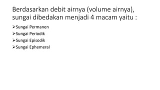 Berdasarkan debit airnya (volume airnya),
sungai dibedakan menjadi 4 macam yaitu :
Sungai Permanen
Sungai Periodik
Sungai Episodik
Sungai Ephemeral
 
