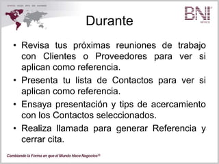 Durante
• Revisa tus próximas reuniones de trabajo
con Clientes o Proveedores para ver si
aplican como referencia.
• Presenta tu lista de Contactos para ver si
aplican como referencia.
• Ensaya presentación y tips de acercamiento
con los Contactos seleccionados.
• Realiza llamada para generar Referencia y
cerrar cita.
 