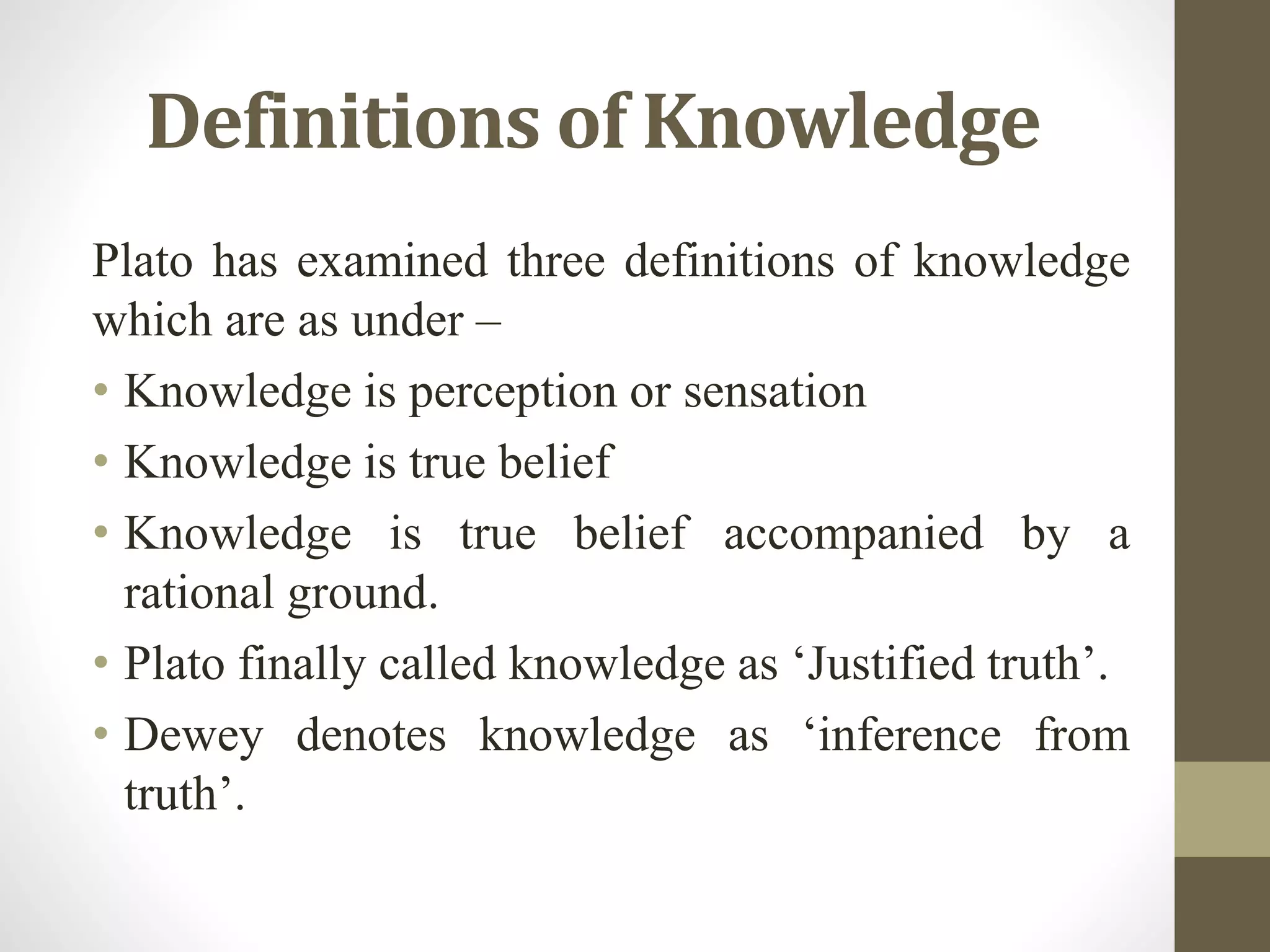 Definitions of Knowledge
Plato has examined three definitions of knowledge
which are as under –
• Knowledge is perception or sensation
• Knowledge is true belief
• Knowledge is true belief accompanied by a
rational ground.
• Plato finally called knowledge as ‘Justified truth’.
• Dewey denotes knowledge as ‘inference from
truth’.
 