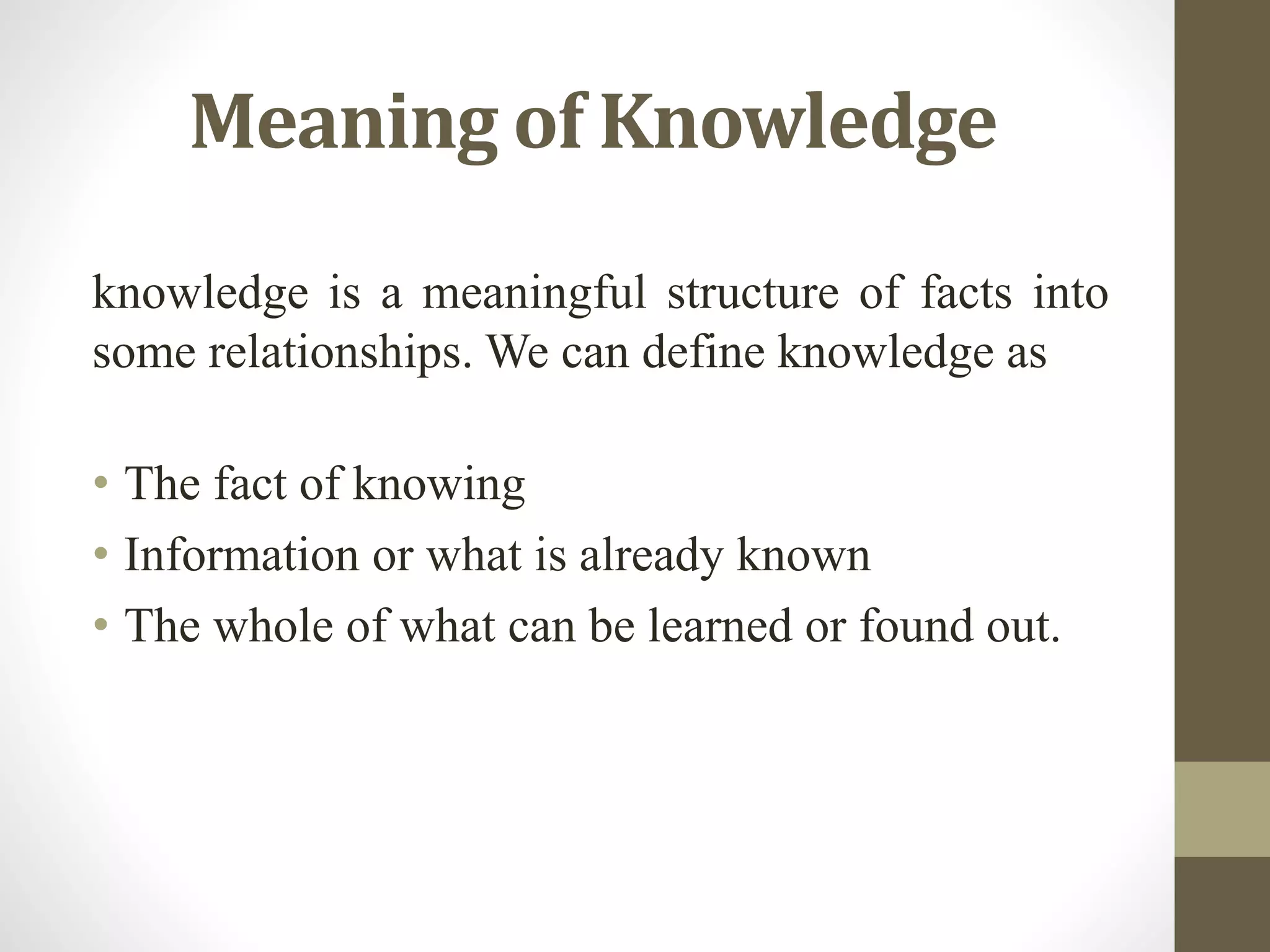 Meaning of Knowledge
knowledge is a meaningful structure of facts into
some relationships. We can define knowledge as
• The fact of knowing
• Information or what is already known
• The whole of what can be learned or found out.
 