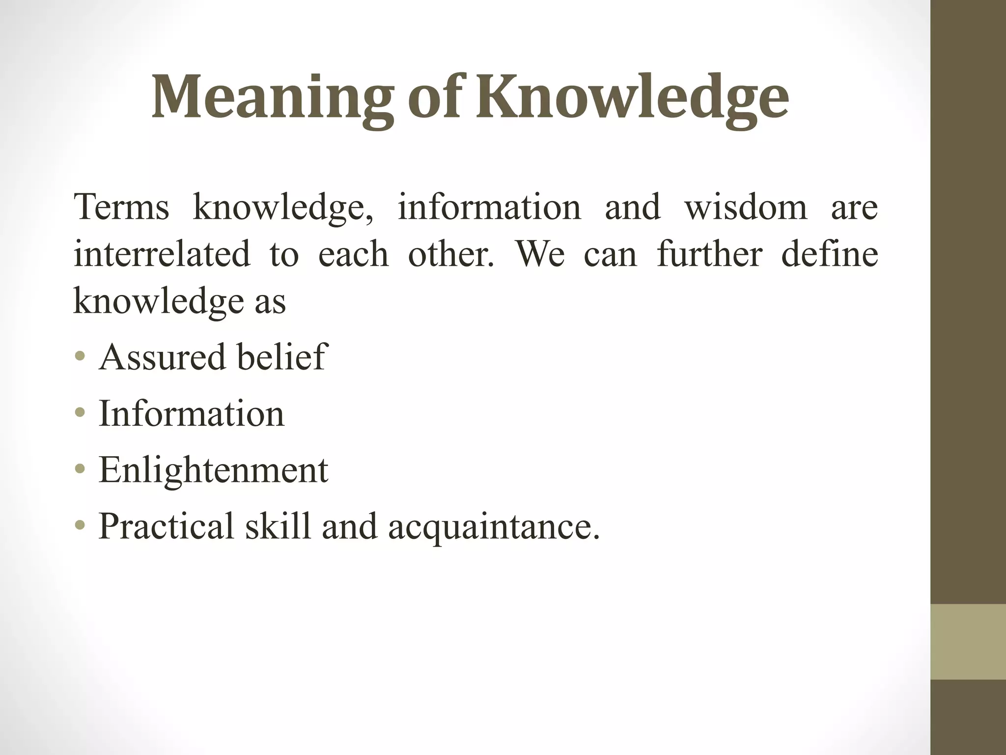 Meaning of Knowledge
Terms knowledge, information and wisdom are
interrelated to each other. We can further define
knowledge as
• Assured belief
• Information
• Enlightenment
• Practical skill and acquaintance.
 