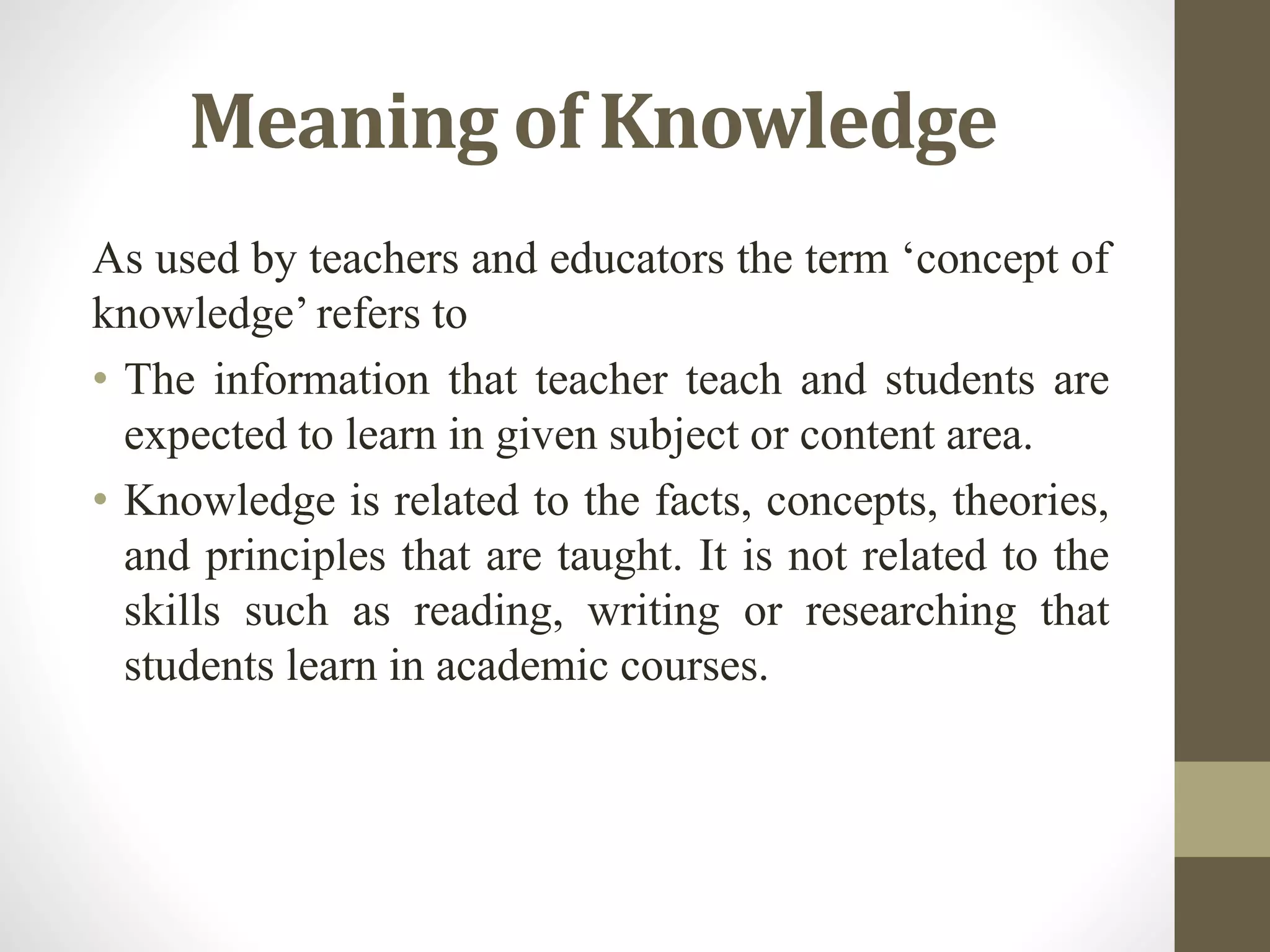 Meaning of Knowledge
As used by teachers and educators the term ‘concept of
knowledge’ refers to
• The information that teacher teach and students are
expected to learn in given subject or content area.
• Knowledge is related to the facts, concepts, theories,
and principles that are taught. It is not related to the
skills such as reading, writing or researching that
students learn in academic courses.
 