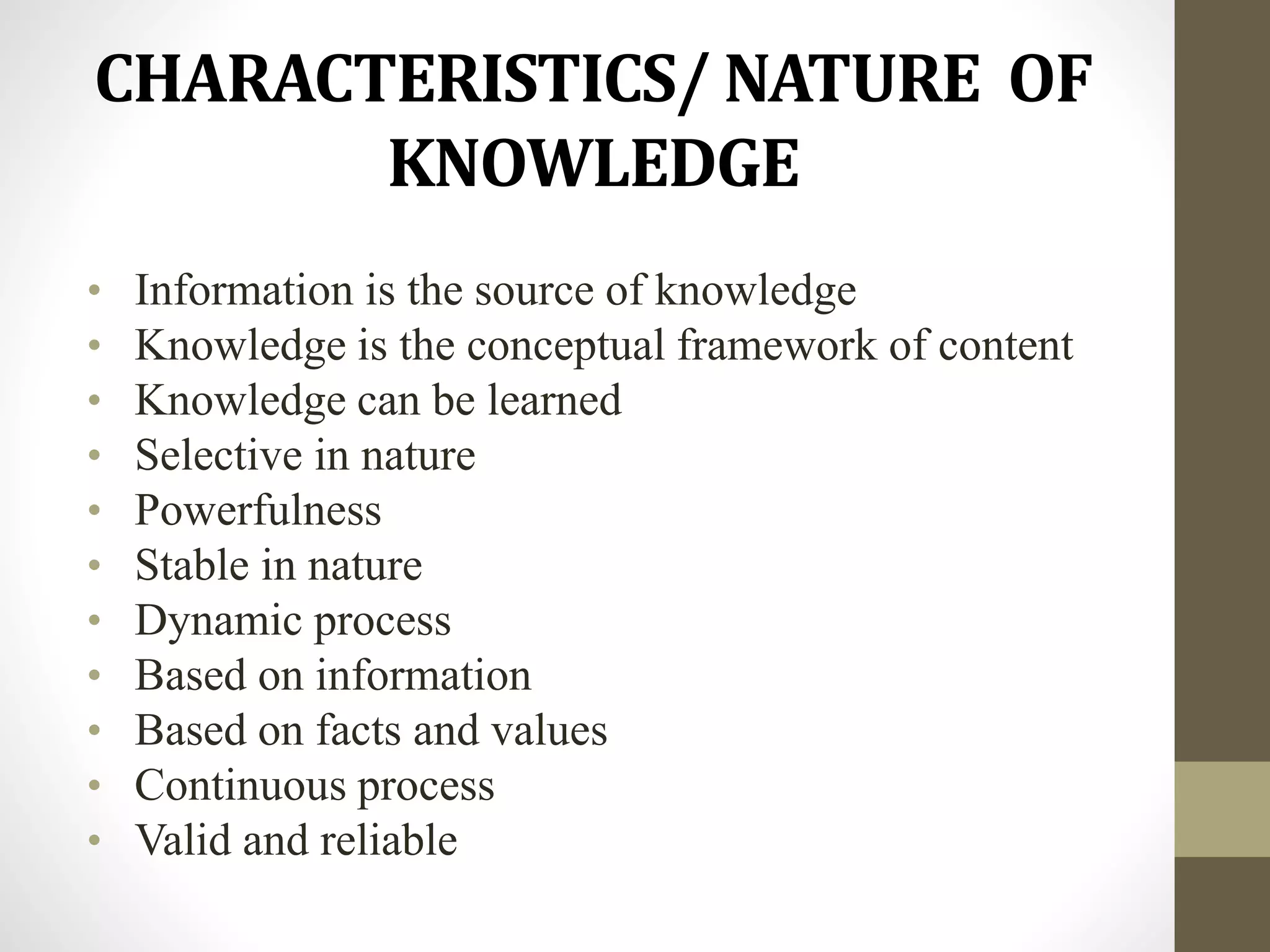 CHARACTERISTICS/ NATURE OF
KNOWLEDGE
• Information is the source of knowledge
• Knowledge is the conceptual framework of content
• Knowledge can be learned
• Selective in nature
• Powerfulness
• Stable in nature
• Dynamic process
• Based on information
• Based on facts and values
• Continuous process
• Valid and reliable
 