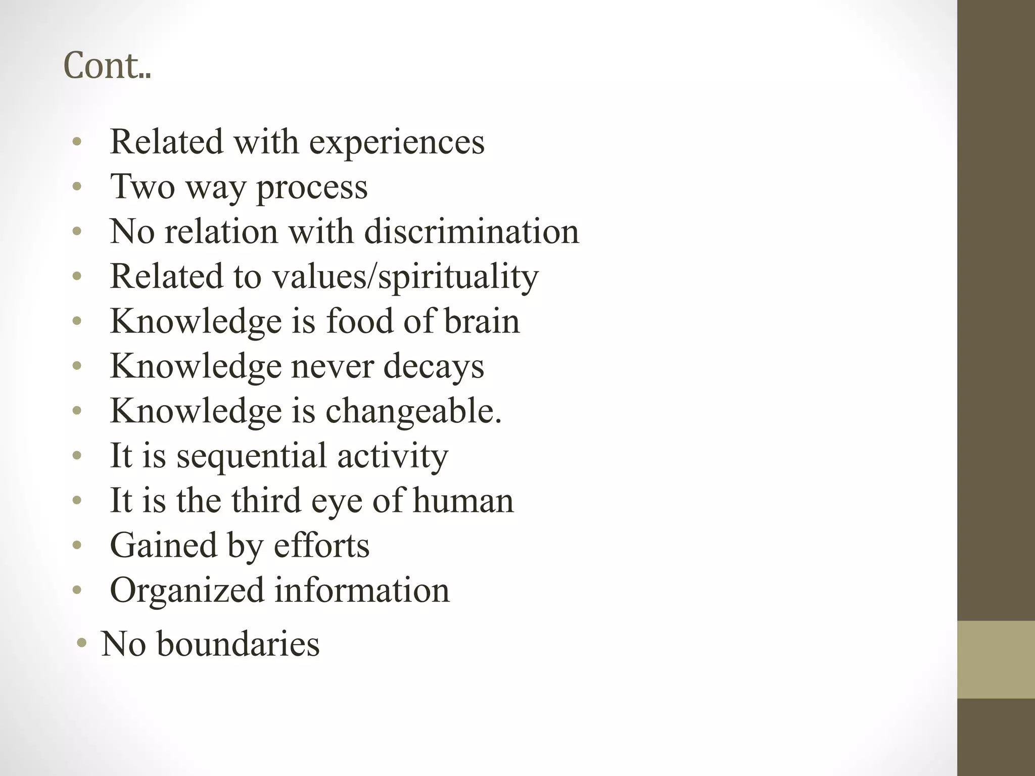 • Related with experiences
• Two way process
• No relation with discrimination
• Related to values/spirituality
• Knowledge is food of brain
• Knowledge never decays
• Knowledge is changeable.
• It is sequential activity
• It is the third eye of human
• Gained by efforts
• Organized information
• No boundaries
Cont..
 
