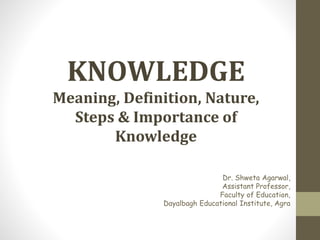Dr. Shweta Agarwal,
Assistant Professor,
Faculty of Education,
Dayalbagh Educational Institute, Agra
KNOWLEDGE
Meaning, Definition, Nature,
Steps & Importance of
Knowledge
 