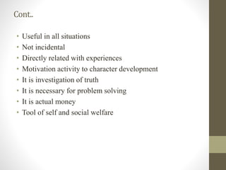 Cont..
• Useful in all situations
• Not incidental
• Directly related with experiences
• Motivation activity to character development
• It is investigation of truth
• It is necessary for problem solving
• It is actual money
• Tool of self and social welfare
 