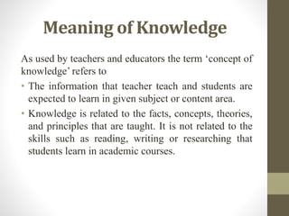 Meaning of Knowledge
As used by teachers and educators the term ‘concept of
knowledge’ refers to
• The information that teacher teach and students are
expected to learn in given subject or content area.
• Knowledge is related to the facts, concepts, theories,
and principles that are taught. It is not related to the
skills such as reading, writing or researching that
students learn in academic courses.
 