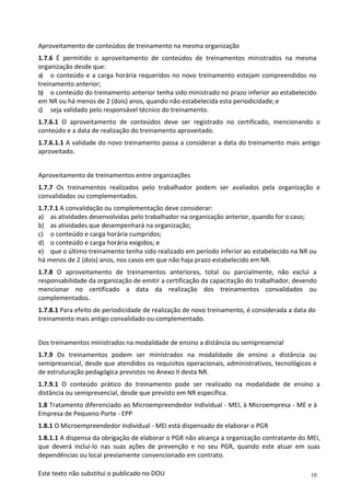 10
Este texto não substitui o publicado no DOU
Aproveitamento de conteúdos de treinamento na mesma organização
1.7.6 É permitido o aproveitamento de conteúdos de treinamentos ministrados na mesma
organização desde que:
a) o conteúdo e a carga horária requeridos no novo treinamento estejam compreendidos no
treinamento anterior;
b) o conteúdo do treinamento anterior tenha sido ministrado no prazo inferior ao estabelecido
em NR ou há menos de 2 (dois) anos, quando não estabelecida esta periodicidade; e
c) seja validado pelo responsável técnico do treinamento.
1.7.6.1 O aproveitamento de conteúdos deve ser registrado no certificado, mencionando o
conteúdo e a data de realização do treinamento aproveitado.
1.7.6.1.1 A validade do novo treinamento passa a considerar a data do treinamento mais antigo
aproveitado.
Aproveitamento de treinamentos entre organizações
1.7.7 Os treinamentos realizados pelo trabalhador podem ser avaliados pela organização e
convalidados ou complementados.
1.7.7.1 A convalidação ou complementação deve considerar:
a) as atividades desenvolvidas pelo trabalhador na organização anterior, quando for o caso;
b) as atividades que desempenhará na organização;
c) o conteúdo e carga horária cumpridos;
d) o conteúdo e carga horária exigidos; e
e) que o último treinamento tenha sido realizado em período inferior ao estabelecido na NR ou
há menos de 2 (dois) anos, nos casos em que não haja prazo estabelecido em NR.
1.7.8 O aproveitamento de treinamentos anteriores, total ou parcialmente, não exclui a
responsabilidade da organização de emitir a certificação da capacitação do trabalhador, devendo
mencionar no certificado a data da realização dos treinamentos convalidados ou
complementados.
1.7.8.1 Para efeito de periodicidade de realização de novo treinamento, é considerada a data do
treinamento mais antigo convalidado ou complementado.
Dos treinamentos ministrados na modalidade de ensino a distância ou semipresencial
1.7.9 Os treinamentos podem ser ministrados na modalidade de ensino a distância ou
semipresencial, desde que atendidos os requisitos operacionais, administrativos, tecnológicos e
de estruturação pedagógica previstos no Anexo II desta NR.
1.7.9.1 O conteúdo prático do treinamento pode ser realizado na modalidade de ensino a
distância ou semipresencial, desde que previsto em NR específica.
1.8 Tratamento diferenciado ao Microempreendedor Individual - MEI, à Microempresa - ME e à
Empresa de Pequeno Porte - EPP
1.8.1 O Microempreendedor Individual - MEI está dispensado de elaborar o PGR
1.8.1.1 A dispensa da obrigação de elaborar o PGR não alcança a organização contratante do MEI,
que deverá incluí-lo nas suas ações de prevenção e no seu PGR, quando este atuar em suas
dependências ou local previamente convencionado em contrato.
 