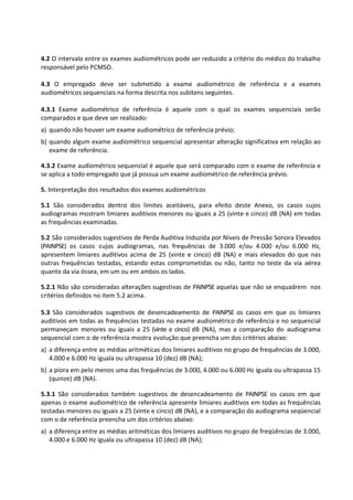 4.2 O intervalo entre os exames audiométricos pode ser reduzido a critério do médico do trabalho
responsável pelo PCMSO.
4.3 O empregado deve ser submetido a exame audiométrico de referência e a exames
audiométricos sequenciais na forma descrita nos subitens seguintes.
4.3.1 Exame audiométrico de referência é aquele com o qual os exames sequenciais serão
comparados e que deve ser realizado:
a) quando não houver um exame audiométrico de referência prévio;
b) quando algum exame audiométrico sequencial apresentar alteração significativa em relação ao
exame de referência.
4.3.2 Exame audiométrico sequencial é aquele que será comparado com o exame de referência e
se aplica a todo empregado que já possua um exame audiométrico de referência prévio.
5. Interpretação dos resultados dos exames audiométricos
5.1 São considerados dentro dos limites aceitáveis, para efeito deste Anexo, os casos cujos
audiogramas mostram limiares auditivos menores ou iguais a 25 (vinte e cinco) dB (NA) em todas
as frequências examinadas.
5.2 São considerados sugestivos de Perda Auditiva Induzida por Níveis de Pressão Sonora Elevados
(PAINPSE) os casos cujos audiogramas, nas frequências de 3.000 e/ou 4.000 e/ou 6.000 Hz,
apresentem limiares auditivos acima de 25 (vinte e cinco) dB (NA) e mais elevados do que nas
outras frequências testadas, estando estas comprometidas ou não, tanto no teste da via aérea
quanto da via óssea, em um ou em ambos os lados.
5.2.1 Não são consideradas alterações sugestivas de PAINPSE aquelas que não se enquadrem nos
critérios definidos no item 5.2 acima.
5.3 São considerados sugestivos de desencadeamento de PAINPSE os casos em que os limiares
auditivos em todas as frequências testadas no exame audiométrico de referência e no sequencial
permaneçam menores ou iguais a 25 (vinte e cinco) dB (NA), mas a comparação do audiograma
sequencial com o de referência mostra evolução que preencha um dos critérios abaixo:
a) a diferença entre as médias aritméticas dos limiares auditivos no grupo de frequências de 3.000,
4.000 e 6.000 Hz iguala ou ultrapassa 10 (dez) dB (NA);
b) a piora em pelo menos uma das frequências de 3.000, 4.000 ou 6.000 Hz iguala ou ultrapassa 15
(quinze) dB (NA).
5.3.1 São considerados também sugestivos de desencadeamento de PAINPSE os casos em que
apenas o exame audiométrico de referência apresente limiares auditivos em todas as frequências
testadas menores ou iguais a 25 (vinte e cinco) dB (NA), e a comparação do audiograma seqüencial
com o de referência preencha um dos critérios abaixo:
a) a diferença entre as médias aritméticas dos limiares auditivos no grupo de freqüências de 3.000,
4.000 e 6.000 Hz iguala ou ultrapassa 10 (dez) dB (NA);
 