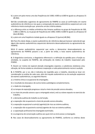 b) a piora em pelo menos uma das freqüências de 3.000, 4.000 ou 6.000 Hz iguala ou ultrapassa 15
dB (NA).
5.4 São considerados sugestivos de agravamento da PAINPSE os casos já confirmados em exame
audiométrico de referência e nos quais a comparação de exame audiométrico seqüencial com o de
referência mostra evolução que preenche um dos critérios abaixo:
a) a diferença entre as médias aritméticas dos limiares auditivos no grupo de frequências de 500,
1.000 e 2.000 Hz, ou no grupo de frequências de 3.000, 4.000 e 6.000 Hz iguala ou ultrapassa 10
(dez) dB (NA);
b) a piora em uma freqüência isolada iguala ou ultrapassa 15 (quinze) dB (NA).
5.5 Para fins deste Anexo, o exame audiométrico de referência deve permanecer como tal até que
algum dos exames audiométricos sequenciais demonstre desencadeamento ou agravamento de
PAINPSE.
5.5.1 O exame audiométrico sequencial que venha a demonstrar desencadeamento ou
agravamento de PAINPSE passará a ser, a partir de então, o novo exame audiométrico de
referência.
6. O diagnóstico conclusivo, o diagnóstico diferencial e a definição da aptidão para a função ou
atividade, na suspeita de PAINPSE, são atribuições do médico do trabalho responsável pelo
PCMSO.
7. Devem ser motivo de especial atenção empregados expostos a substâncias ototóxicas e/ou
vibração, de forma isolada ou simultanea à exposição a ruído potencialmente nocivo à audição.
8. A PAINPSE, por si só, não é indicativa de inaptidão para o trabalho, devendo-se levar em
consideração na análise de cada caso, além do traçado audiométrico ou da evolução seqüencial
de exames audiométricos, os seguintes fatores:
a) a história clínica e ocupacional do empregado;
b) o resultado da otoscopia e de outros testes audiológicos complementares;
c) a idade do empregado;
d) os tempos de exposição pregressa e atual a níveis de pressão sonora elevados;
e) os níveis de pressão sonora a que o empregado estará, está ou esteve exposto no exercício do
trabalho;
f) a demanda auditiva do trabalho ou da função;
g) a exposição não ocupacional a níveis de pressão sonora elevados;
h) a exposição ocupacional a outro(s) agente(s) de risco ao sistema auditivo;
i) a exposição não ocupacional a outro(s) agentes de risco ao sistema auditivo;
j) a capacitação profissional do empregado examinado;
k) os programas de conservação auditiva aos quais tem ou terá acesso o empregado.
9. Nos casos de desencadeamento ou agravamento de PAINPSE, conforme os critérios deste
 