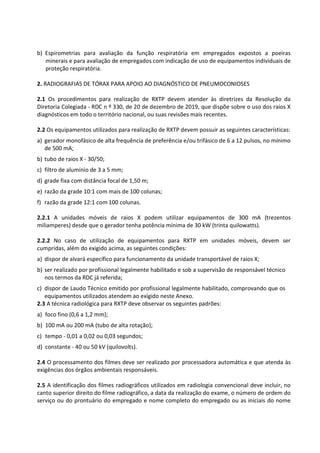 b) Espirometrias para avaliação da função respiratória em empregados expostos a poeiras
minerais e para avaliação de empregados com indicação de uso de equipamentos individuais de
proteção respiratória.
2. RADIOGRAFIAS DE TÓRAX PARA APOIO AO DIAGNÓSTICO DE PNEUMOCONIOSES
2.1 Os procedimentos para realização de RXTP devem atender às diretrizes da Resolução da
Diretoria Colegiada - RDC n º 330, de 20 de dezembro de 2019, que dispõe sobre o uso dos raios X
diagnósticos em todo o território nacional, ou suas revisões mais recentes.
2.2 Os equipamentos utilizados para realização de RXTP devem possuir as seguintes características:
a) gerador monofásico de alta frequência de preferência e/ou trifásico de 6 a 12 pulsos, no mínimo
de 500 mA;
b) tubo de raios X - 30/50;
c) filtro de alumínio de 3 a 5 mm;
d) grade fixa com distância focal de 1,50 m;
e) razão da grade 10:1 com mais de 100 colunas;
f) razão da grade 12:1 com 100 colunas.
2.2.1 A unidades móveis de raios X podem utilizar equipamentos de 300 mA (trezentos
miliamperes) desde que o gerador tenha potência mínima de 30 kW (trinta quilowatts).
2.2.2 No caso de utilização de equipamentos para RXTP em unidades móveis, devem ser
cumpridas, além do exigido acima, as seguintes condições:
a) dispor de alvará específico para funcionamento da unidade transportável de raios X;
b) ser realizado por profissional legalmente habilitado e sob a supervisão de responsável técnico
nos termos da RDC já referida;
c) dispor de Laudo Técnico emitido por profissional legalmente habilitado, comprovando que os
equipamentos utilizados atendem ao exigido neste Anexo.
2.3 A técnica radiológica para RXTP deve observar os seguintes padrões:
a) foco fino (0,6 a 1,2 mm);
b) 100 mA ou 200 mA (tubo de alta rotação);
c) tempo - 0,01 a 0,02 ou 0,03 segundos;
d) constante - 40 ou 50 kV (quilovolts).
2.4 O processamento dos filmes deve ser realizado por processadora automática e que atenda às
exigências dos órgãos ambientais responsáveis.
2.5 A identificação dos filmes radiográficos utilizados em radiologia convencional deve incluir, no
canto superior direito do filme radiográfico, a data da realização do exame, o número de ordem do
serviço ou do prontuário do empregado e nome completo do empregado ou as iniciais do nome
 