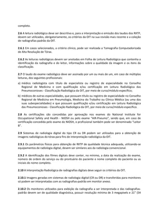 completo.
2.6 A leitura radiológica deve ser descritiva e, para a interpretação e emissão dos laudos dos RXTP,
devem ser utilizados, obrigatoriamente, os critérios da OIT na sua revisão mais recente e a coleção
de radiografias-padrão da OIT.
2.6.1 Em casos selecionados, a critério clínico, pode ser realizada a Tomografia Computadorizada
de Alta Resolução de Tórax.
2.6.2 As leituras radiológicas devem ser anotadas em Folha de Leitura Radiológica que contenha a
identificação da radiografia e do leitor, informações sobre a qualidade da imagem e os itens da
classificação.
2.7 O laudo do exame radiológico deve ser assinado por um ou mais de um, em caso de múltiplas
leituras, dos seguintes profissionais:
a) médico radiologista com título de especialista ou registro de especialidade no Conselho
Regional de Medicina e com qualificação e/ou certificação em Leitura Radiológica das
Pneumoconioses - Classificação Radiológica da OIT, por meio de curso/módulo específico;
b) médicos de outras especialidades, que possuam título ou registro de especialidade no Conselho
Regional de Medicina em Pneumologia, Medicina do Trabalho ou Clínica Médica (ou uma das
suas subespecialidades) e que possuam qualificação e/ou certificação em Leitura Radiológica
das Pneumoconioses - Classificação Radiológica da OIT, por meio de curso/módulo específico.
2.8 As certificações são concedidas por aprovação nos exames do National Institute for
Occupational Safety and Health - NIOSH ou pelo exame “AIR-Pneumo”, sendo que, em caso de
certificação concedida pelo exame do NIOSH, o profissional também pode ser denominado “Leitor
B”.
2.9 Sistemas de radiologia digital do tipo CR ou DR podem ser utilizados para a obtenção de
imagens radiológicas do tórax para fins de interpretação radiológica da OIT.
2.9.1 Os parâmetros físicos para obtenção de RXTP de qualidade técnica adequada, utilizando-se
equipamentos de radiologia digital, devem ser similares aos da radiologia convencional.
2.9.2 A identificação dos filmes digitais deve conter, no mínimo, a data da realização do exame,
número de ordem do serviço ou do prontuário do paciente e nome completo do paciente ou as
iniciais do nome completo.
2.10 A Interpretação Radiológica de radiografias digitais deve seguir os critérios da OIT.
2.10.1 Imagens geradas em sistemas de radiologia digital (CR ou DR) e transferidas para monitores
só podem ser interpretadas com as radiografias-padrão em monitor anexo.
2.10.2 Os monitores utilizados para exibição da radiografia a ser interpretada e das radiografias-
padrão devem ser de qualidade diagnóstica, possuir resolução mínima de 3 megapixels e 21” (54
 