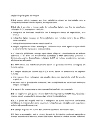 cm) de exibição diagonal por imagem.
2.10.3 Imagens digitais impressas em filmes radiológicos devem ser interpretadas com as
radiografias-padrão em formato impresso, em negatoscópios.
2.10.4 Não é permitida a interpretação de radiografias digitais, para fins de classificação
radiológica da OIT, nas seguintes condições:
a) radiografias em monitores comparadas com as radiografias-padrão em negatoscópio, ou o
inverso;
b) radiografias digitais impressas em filmes radiológicos com reduções menores do que 2/3 do
tamanho original;
c) radiografias digitais impressas em papel fotográfico;
d) imagens originadas no sistema de radiografia convencional que foram digitalizadas por scanner
e, posteriormente, impressas ou exibidas em tela.
2.11 Os serviços que ofertem radiologia digital devem assegurar a confidencialidade dos arquivos
eletrônicos e de dados dos trabalhadores submetidos a RXTP admissionais, periódicos e
demissionais, para fins da classificação radiológica da OIT, por meio de procedimentos técnicos e
administrativos adequados.
2.12 RXTP obtidas pelo método convencional devem ser guardadas em filmes radiológicos, em
formato original.
2.13 Imagens obtidas por sistemas digitais (CR ou DR) devem ser armazenadas nos seguintes
formatos:
a) impressas em filmes radiológicos cuja redução máxima seja equivalente a 2/3 do tamanho
original; ou
b) em mídia digital, gravadas em formato DICOM e acompanhadas de visualizador (viewer) de
imagens radiológicas.
2.14 A guarda das imagens deve ter sua responsabilidade definida e documentada.
2.15 São responsáveis pela guarda o médico do trabalho responsável pelo PCMSO ou, no caso de a
empresa possuir serviço próprio, o responsável pelo serviço de radiologia.
2.15.1 A guarda das imagens refere-se às radiografias de cunho ocupacional, admissionais,
periódicas e demissionais, bem como a eventuais radiografias cujas alterações sejam suspeitas ou
atribuíveis à exposição ocupacional.
2.16 O tempo de guarda dos exames deve obedecer aos critérios definidos na NR-07.
2.17 Cabe ao empregador, após o término do contrato de trabalho envolvendo exposição ao
asbesto, disponibilizar a realização periódica de exames médicos de controle durante, no mínimo,
 