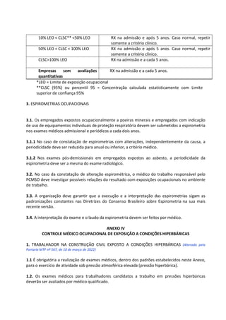 10% LEO < CLSC** <50% LEO RX na admissão e após 5 anos. Caso normal, repetir
somente a critério clínico.
50% LEO < CLSC < 100% LEO RX na admissão e após 5 anos. Caso normal, repetir
somente a critério clínico.
CLSC>100% LEO RX na admissão e a cada 5 anos.
Empresas sem avaliações
quantitativas
RX na admissão e a cada 5 anos.
*LEO = Limite de exposição ocupacional
**CLSC (95%) ou percentil 95 = Concentração calculada estatisticamente com Limite
superior de confiança 95%
3. ESPIROMETRIAS OCUPACIONAIS
3.1. Os empregados expostos ocupacionalmente a poeiras minerais e empregados com indicação
de uso de equipamentos individuais de proteção respiratória devem ser submetidos a espirometria
nos exames médicos admissional e periódicos a cada dois anos.
3.1.1 No caso de constatação de espirometrias com alterações, independentemente da causa, a
periodicidade deve ser reduzida para anual ou inferior, a critério médico.
3.1.2 Nos exames pós-demissionais em empregados expostos ao asbesto, a periodicidade da
espirometria deve ser a mesma do exame radiológico.
3.2. No caso da constatação de alteração espirométrica, o médico do trabalho responsável pelo
PCMSO deve investigar possíveis relações do resultado com exposições ocupacionais no ambiente
de trabalho.
3.3. A organização deve garantir que a execução e a interpretação das espirometrias sigam as
padronizações constantes nas Diretrizes do Consenso Brasileiro sobre Espirometria na sua mais
recente versão.
3.4. A interpretação do exame e o laudo da espirometria devem ser feitos por médico.
ANEXO IV
CONTROLE MÉDICO OCUPACIONAL DE EXPOSIÇÃO A CONDIÇÕES HIPERBÁRICAS
1. TRABALHADOR NA CONSTRUÇÃO CIVIL EXPOSTO A CONDIÇÕES HIPERBÁRICAS (Alterado pela
Portaria MTP nº 567, de 10 de março de 2022)
1.1 É obrigatória a realização de exames médicos, dentro dos padrões estabelecidos neste Anexo,
para o exercício de atividade sob pressão atmosférica elevada (pressão hiperbárica).
1.2. Os exames médicos para trabalhadores candidatos a trabalho em pressões hiperbáricas
deverão ser avaliados por médico qualificado.
 