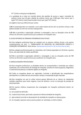 27 °C (vinte e sete graus centígrados);
c) a qualidade do ar deve ser mantida dentro dos padrões de pureza a seguir: monóxido de
carbono menor que 20 ppm; dióxido de carbono menor que 2.500 ppm; óleo menor que 5
mg/m³ (PT>2atm); material particulado menor que 3 g/m³ (PT<2atm);
d) oxigênio maior que 20% (vinte por cento).
1.24 A compressão deve ser realizada a uma vazão máxima de 0,3 atm no primeiro minuto e não
poderá exceder 0,7 atm nos minutos subsequentes.
1.25 Não é permitido à organização submeter o empregado a voos ou elevações acima de 700
metros nas 24 (vinte e quatro) horas que sucederem um mergulho seco.
2. GUIAS INTERNOS DE CÂMARAS HIPERBÁRICAS MULTIPLACE
2.1 Esta categoria profissional deve ser avaliada com os mesmos critérios clínicos e de exames
complementares do item “1. TRABALHADOR NA INDÚSTRIA DA CONSTRUÇÃO EXPOSTO A
CONDIÇÕES HIPERBÁRICAS” deste Anexo. (Alterado pela Portaria MTP nº 567, de 10 de março de 2022)
2.2 Esta categoria profissional pode ser submetida a até 2 (duas) exposições em 24 (vinte e quatro)
horas, sob supervisão do médico qualificado.
2.3 Não é permitido à organização submeter o empregado a voos ou elevações acima de 700
metros nas 24 (vinte e quatro) horas que sucederem um mergulho seco.
3. MERGULHADORES PROFISSIONAIS
3.1 Para mergulho profissional, as atividades devem ser acompanhadas e orientadas por médico
qualificado com conhecimento de fisiologia de mergulho, escolha de misturas gasosas, diagnóstico
e tratamento de doenças e acidentes ligados ao mergulho.
3.2 Todos os mergulhos devem ser registrados, incluindo a identificação dos mergulhadores
participantes e os dados técnicos de pressões, tempos e composição do gás respirado.
3.3 Nos mergulhos em que se utilize mistura gasosa diferente do ar, devem ser obedecidas
medidas específicas para evitar enganos, troca de cilindros e erros na execução de paradas de
descompressão.
3.4 Os exames médicos ocupacionais dos empregados em mergulho profissional devem ser
realizados:
a) por ocasião da admissão;
b) a cada 6 (seis) meses, para todo o pessoal em efetiva atividade de mergulho;
c) após acidente ocorrido no desempenho de atividade de mergulho ou doença grave;
d) em situações especiais outros exames podem ser solicitados a critério médico.
 