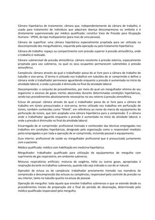 Câmara hiperbárica de tratamento: câmara que, independentemente da câmara de trabalho, é
usada para tratamento de indivíduos que adquiram doença descompressiva ou embolia e é
diretamente supervisionada por médico qualificado; constitui Vaso de Pressão para Ocupação
Humana - VPOH, do tipo multipaciente (para mais de uma pessoa).
Câmara de superfície: uma câmara hiperbárica especialmente projetada para ser utilizada na
descompressão dos mergulhadores, requerida pela operação ou pelo tratamento hiperbárico.
Câmara de trabalho: espaço ou compartimento com pressão superior à pressão atmosférica, onde
o trabalho é realizado.
Câmara submersível de pressão atmosférica: câmara resistente à pressão externa, especialmente
projetada para uso submerso, na qual os seus ocupantes permanecem submetidos à pressão
atmosférica.
Campânula: câmara através da qual o trabalhador passa do ar livre para a câmara de trabalho do
tubulão e vice-versa. O termo é utilizado nos trabalhos em tubulões de ar comprimido e define a
câmara onde o trabalhador permanece aguardando enquanto a pressão é aumentada no início da
atividade laboral, e onde a pressão é diminuída no final da atividade laboral.
Descompressão: o conjunto de procedimentos, por meio do qual um mergulhador elimina do seu
organismo o excesso de gases inertes absorvidos durante determinadas condições hiperbáricas,
sendo tais procedimentos absolutamente necessários no seu retorno à pressão atmosférica.
Eclusa de pessoal: câmara através da qual o trabalhador passa do ar livre para a câmara de
trabalho em túneis pressurizados e vice-versa; termo utilizado nos trabalhos em perfuração de
túneis, também conhecidas como ”Shield”, em referência ao nome da marca do equipamento de
perfuração de túneis, que tem acoplada uma câmara hiperbárica para a compressão. É a câmara
onde o trabalhador aguarda enquanto a pressão é aumentada no início da atividade laboral, e
onde a pressão é diminuída no final da atividade laboral.
Encarregado de ar comprimido: profissional treinado e conhecedor das técnicas empregadas nos
trabalhos em condições hiperbáricas, designado pela organização como o responsável imediato
pelos empregados e por toda a operação de ar comprimido, incluindo pessoal e equipamento.
Guia interno: profissional de saúde ou mergulhador profissional que é pressurizado juntamente
com o paciente.
Médico qualificado: médico com habilitação em medicina hiperbárica.
Mergulhador: trabalhador qualificado para utilização de equipamentos de mergulho com
suprimento de gás respiratório, em ambiente submerso.
Misturas respiratórias artificiais: misturas de oxigênio, hélio ou outros gases, apropriadas à
respiração durante os trabalhos submersos, quando não seja indicado o uso do ar natural.
Operador de eclusa ou de campânula: trabalhador previamente treinado nas manobras de
compressão e descompressão das eclusas ou campânulas, responsável pelo controle da pressão no
seu interior, tanto no tubulão quanto na eclusa de pessoal.
Operação de mergulho: toda aquela que envolve trabalhos submersos e que se estende desde os
procedimentos iniciais de preparação até o final do período de observação, determinado pelo
médico qualificado responsável pelo mergulho.
 