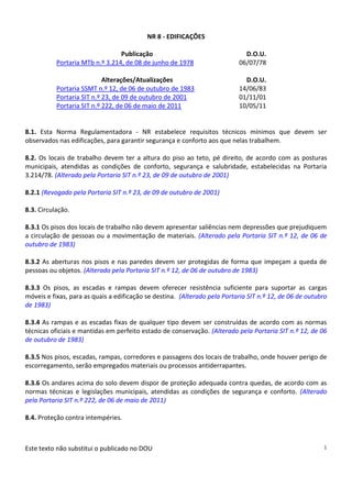 Este texto não substitui o publicado no DOU 1
NR 8 - EDIFICAÇÕES
Publicação D.O.U.
Portaria MTb n.º 3.214, de 08 de junho de 1978 06/07/78
Alterações/Atualizações D.O.U.
Portaria SSMT n.º 12, de 06 de outubro de 1983 14/06/83
Portaria SIT n.º 23, de 09 de outubro de 2001 01/11/01
Portaria SIT n.º 222, de 06 de maio de 2011 10/05/11
8.1. Esta Norma Regulamentadora - NR estabelece requisitos técnicos mínimos que devem ser
observados nas edificações, para garantir segurança e conforto aos que nelas trabalhem.
8.2. Os locais de trabalho devem ter a altura do piso ao teto, pé direito, de acordo com as posturas
municipais, atendidas as condições de conforto, segurança e salubridade, estabelecidas na Portaria
3.214/78. (Alterado pela Portaria SIT n.º 23, de 09 de outubro de 2001)
8.2.1 (Revogado pela Portaria SIT n.º 23, de 09 de outubro de 2001)
8.3. Circulação.
8.3.1 Os pisos dos locais de trabalho não devem apresentar saliências nem depressões que prejudiquem
a circulação de pessoas ou a movimentação de materiais. (Alterado pela Portaria SIT n.º 12, de 06 de
outubro de 1983)
8.3.2 As aberturas nos pisos e nas paredes devem ser protegidas de forma que impeçam a queda de
pessoas ou objetos. (Alterado pela Portaria SIT n.º 12, de 06 de outubro de 1983)
8.3.3 Os pisos, as escadas e rampas devem oferecer resistência suficiente para suportar as cargas
móveis e fixas, para as quais a edificação se destina. (Alterado pela Portaria SIT n.º 12, de 06 de outubro
de 1983)
8.3.4 As rampas e as escadas fixas de qualquer tipo devem ser construídas de acordo com as normas
técnicas oficiais e mantidas em perfeito estado de conservação. (Alterado pela Portaria SIT n.º 12, de 06
de outubro de 1983)
8.3.5 Nos pisos, escadas, rampas, corredores e passagens dos locais de trabalho, onde houver perigo de
escorregamento, serão empregados materiais ou processos antiderrapantes.
8.3.6 Os andares acima do solo devem dispor de proteção adequada contra quedas, de acordo com as
normas técnicas e legislações municipais, atendidas as condições de segurança e conforto. (Alterado
pela Portaria SIT n.º 222, de 06 de maio de 2011)
8.4. Proteção contra intempéries.
 