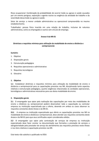 13
Este texto não substitui o publicado no DOU
Risco ocupacional: Combinação da probabilidade de ocorrer lesão ou agravo à saúde causados
por um evento perigoso, exposição a agente nocivo ou exigência da atividade de trabalho e da
severidade dessa lesão ou agravo à saúde.
Setor de serviço: a menor unidade administrativa ou operacional compreendida no mesmo
estabelecimento.
Trabalhador: pessoa física inserida em uma relação de trabalho, inclusive de natureza
administrativa, como os empregados e outros sem vínculo de emprego.
Anexo II da NR-01
Diretrizes e requisitos mínimos para utilização da modalidade de ensino a distância e
semipresencial.
Sumário:
1. Objetivo
2. Disposições gerais
3. Estruturação pedagógica
4. Requisitos operacionais e administrativo
5. Requisitos tecnológicos
6. Glossário
1. Objetivo
1.1 Estabelecer diretrizes e requisitos mínimos para utilização da modalidade de ensino à
distância e semipresencial para as capacitações previstas nas NR, disciplinando tanto aspectos
relativos à estruturação pedagógica, quanto exigências relacionadas às condições operacionais,
tecnológicas e administrativas necessárias para uso desta modalidade de ensino.
2. Disposições gerais
2.1 O empregador que optar pela realização das capacitações por meio das modalidades de
ensino a distância ou semipresencial poderá desenvolver toda a capacitação ou contratar
empresa ou instituição especializada que a oferte, devendo em ambos os casos observar os
requisitos constantes deste Anexo e da NR-01.
2.1.1 A empresa ou instituição especializada que oferte as capacitações previstas nas NR na
modalidade de ensino à distância e semipresencial, deve atender aos requisitos constantes deste
Anexo e da NR-01 para que seus certificados sejam considerados válidos.
2.2 O empregador que optar pela contratação de serviços de empresa ou instituição
especializada deve fazer constar na documentação que formaliza a prestação de serviços a
obrigatoriedade pelo prestador de serviço do atendimento aos requisitos previstos neste Anexo
e nos itens relativos à capacitação previstos nas NR.
 