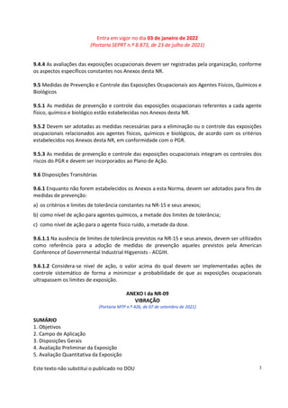 Entra em vigor no dia 03 de janeiro de 2022
(Portaria SEPRT n.º 8.873, de 23 de julho de 2021)
Este texto não substitui o publicado no DOU 3
9.4.4 As avaliações das exposições ocupacionais devem ser registradas pela organização, conforme
os aspectos específicos constantes nos Anexos desta NR.
9.5 Medidas de Prevenção e Controle das Exposições Ocupacionais aos Agentes Físicos, Químicos e
Biológicos
9.5.1 As medidas de prevenção e controle das exposições ocupacionais referentes a cada agente
físico, químico e biológico estão estabelecidas nos Anexos desta NR.
9.5.2 Devem ser adotadas as medidas necessárias para a eliminação ou o controle das exposições
ocupacionais relacionados aos agentes físicos, químicos e biológicos, de acordo com os critérios
estabelecidos nos Anexos desta NR, em conformidade com o PGR.
9.5.3 As medidas de prevenção e controle das exposições ocupacionais integram os controles dos
riscos do PGR e devem ser incorporados ao Plano de Ação.
9.6 Disposições Transitórias
9.6.1 Enquanto não forem estabelecidos os Anexos a esta Norma, devem ser adotados para fins de
medidas de prevenção:
a) os critérios e limites de tolerância constantes na NR-15 e seus anexos;
b) como nível de ação para agentes químicos, a metade dos limites de tolerância;
c) como nível de ação para o agente físico ruído, a metade da dose.
9.6.1.1 Na ausência de limites de tolerância previstos na NR-15 e seus anexos, devem ser utilizados
como referência para a adoção de medidas de prevenção aqueles previstos pela American
Conference of Governmental Industrial Higyenists - ACGIH.
9.6.1.2 Considera-se nível de ação, o valor acima do qual devem ser implementadas ações de
controle sistemático de forma a minimizar a probabilidade de que as exposições ocupacionais
ultrapassem os limites de exposição.
ANEXO I da NR-09
VIBRAÇÃO
(Portaria MTP n.º 426, de 07 de setembro de 2021)
SUMÁRIO
1. Objetivos
2. Campo de Aplicação
3. Disposições Gerais
4. Avaliação Preliminar da Exposição
5. Avaliação Quantitativa da Exposição
 