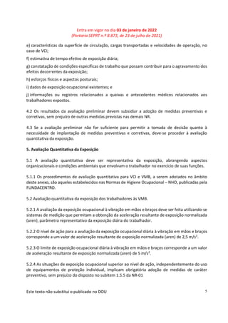 Entra em vigor no dia 03 de janeiro de 2022
(Portaria SEPRT n.º 8.873, de 23 de julho de 2021)
Este texto não substitui o publicado no DOU 5
e) características da superfície de circulação, cargas transportadas e velocidades de operação, no
caso de VCI;
f) estimativa de tempo efetivo de exposição diária;
g) constatação de condições específicas de trabalho que possam contribuir para o agravamento dos
efeitos decorrentes da exposição;
h) esforços físicos e aspectos posturais;
i) dados de exposição ocupacional existentes; e
j) informações ou registros relacionados a queixas e antecedentes médicos relacionados aos
trabalhadores expostos.
4.2 Os resultados da avaliação preliminar devem subsidiar a adoção de medidas preventivas e
corretivas, sem prejuízo de outras medidas previstas nas demais NR.
4.3 Se a avaliação preliminar não for suficiente para permitir a tomada de decisão quanto à
necessidade de implantação de medidas preventivas e corretivas, deve-se proceder à avaliação
quantitativa da exposição.
5. Avaliação Quantitativa da Exposição
5.1 A avaliação quantitativa deve ser representativa da exposição, abrangendo aspectos
organizacionais e condições ambientais que envolvam o trabalhador no exercício de suas funções.
5.1.1 Os procedimentos de avaliação quantitativa para VCI e VMB, a serem adotados no âmbito
deste anexo, são aqueles estabelecidos nas Normas de Higiene Ocupacional – NHO, publicadas pela
FUNDACENTRO.
5.2 Avaliação quantitativa da exposição dos trabalhadores às VMB.
5.2.1 A avaliação da exposição ocupacional à vibração em mãos e braços deve ser feita utilizando-se
sistemas de medição que permitam a obtenção da aceleração resultante de exposição normalizada
(aren), parâmetro representativo da exposição diária do trabalhador.
5.2.2 O nível de ação para a avaliação da exposição ocupacional diária à vibração em mãos e braços
corresponde a um valor de aceleração resultante de exposição normalizada (aren) de 2,5 m/s2.
5.2.3 O limite de exposição ocupacional diária à vibração em mãos e braços corresponde a um valor
de aceleração resultante de exposição normalizada (aren) de 5 m/s2
.
5.2.4 As situações de exposição ocupacional superior ao nível de ação, independentemente do uso
de equipamentos de proteção individual, implicam obrigatória adoção de medidas de caráter
preventivo, sem prejuízo do disposto no subitem 1.5.5 da NR-01
 