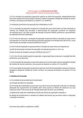 Entra em vigor no dia 03 de janeiro de 2022
(Portaria SEPRT n.º 8.873, de 23 de julho de 2021)
Este texto não substitui o publicado no DOU 6
5.2.5 As situações de exposição ocupacional superior ao limite de exposição, independentemente
do uso de equipamentos de proteção individual, implicam obrigatória adoção de medidas de caráter
corretivo, sem prejuízo do disposto no subitem 1.5.5 da NR-01.
5.3 Avaliação quantitativa da exposição dos trabalhadores às VCI.
5.3.1 A avaliação da exposição ocupacional à vibração de corpo inteiro deve ser feita utilizando-se
sistemas de medição que permitam a determinação da aceleração resultante de exposição
normalizada (aren) e do valor da dose de vibração resultante (VDVR), parâmetros representativos
da exposição diária do trabalhador.
5.3.2 O nível de ação para a avaliação da exposição ocupacional diária à vibração de corpo inteiro
corresponde a um valor da aceleração resultante de exposição normalizada (aren) de 0,5m/s2, ou ao
valor da dose de vibração resultante (VDVR) de 9,1m/s1,75.
5.3.3 O limite de exposição ocupacional diária à vibração de corpo inteiro corresponde ao:
a) valor da aceleração resultante de exposição normalizada (aren) de 1,1 m/s2; ou
b) valor da dose de vibração resultante (VDVR) de 21,0 m/s1,75.
5.3.3.1 Para fins de caracterização da exposição, a organização deve comprovar a avaliação dos dois
parâmetros acima descritos.
5.3.4 As situações de exposição ocupacional superiores ao nível de ação implicam obrigatória adoção
de medidas de caráter preventivo, sem prejuízo do disposto no subitem 1.5.5 da NR-01.
5.3.5 As situações de exposição ocupacional superiores ao limite de exposição ocupacional implicam
obrigatória adoção de medidas de caráter corretivo, sem prejuízo do disposto no subitem 1.5.5 da
NR-01.
6. Medidas de Prevenção
6.1 As medidas de prevenção devem contemplar:
a) avaliação periódica da exposição;
b) orientação dos trabalhadores quanto aos riscos decorrentes da exposição à vibração e à utilização
adequada dos equipamentos de trabalho, bem como quanto ao direito de comunicar aos seus
superiores sobre níveis anormais de vibração observados durante suas atividades;
c) vigilância da saúde dos trabalhadores focada nos efeitos da exposição à vibração; e
d) adoção de procedimentos e métodos de trabalho alternativos que permitam reduzir a exposição
a vibrações mecânicas.
 