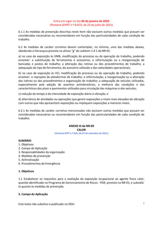 Entra em vigor no dia 03 de janeiro de 2022
(Portaria SEPRT n.º 8.873, de 23 de julho de 2021)
Este texto não substitui o publicado no DOU 7
6.1.1 As medidas de prevenção descritas neste item não excluem outras medidas que possam ser
consideradas necessárias ou recomendáveis em função das particularidades de cada condição de
trabalho.
6.2 As medidas de caráter corretivo devem contemplar, no mínimo, uma das medidas abaixo,
obedecida a hierarquia prevista na alínea “g” do subitem 1.4.1 da NR-01:
a) no caso de exposição às VMB, modificação do processo ou da operação de trabalho, podendo
envolver: a substituição de ferramentas e acessórios; a reformulação ou a reorganização de
bancadas e postos de trabalho; a alteração das rotinas ou dos procedimentos de trabalho; a
adequação do tipo de ferramenta, do acessório utilizado e das velocidades operacionais;
b) no caso de exposição às VCI, modificação do processo ou da operação de trabalho, podendo
envolver: o reprojeto de plataformas de trabalho; a reformulação, a reorganização ou a alteração
das rotinas ou dos procedimentos e organização do trabalho; a adequação de veículos utilizados,
especialmente pela adoção de assentos antivibratórios; a melhoria das condições e das
características dos pisos e pavimentos utilizados para circulação das máquinas e dos veículos;
c) redução do tempo e da intensidade de exposição diária à vibração; e
d) alternância de atividades ou operações que gerem exposições a níveis mais elevados de vibração
com outras que não apresentem exposições ou impliquem exposições a menores níveis.
6.2.1 As medidas de caráter corretivo mencionadas não excluem outras medidas que possam ser
consideradas necessárias ou recomendáveis em função das particularidades de cada condição de
trabalho.
ANEXO III da NR-09
CALOR
(Portaria MTP n.º 426, de 07 de setembro de 2021)
SUMÁRIO
1. Objetivos
2. Campo de Aplicação
3. Responsabilidades da organização
4. Medidas de prevenção
5. Aclimatização
6. Procedimentos de Emergência
1. Objetivos
1.1 Estabelecer os requisitos para a avaliação da exposição ocupacional ao agente físico calor,
quando identificado no Programa de Gerenciamento de Riscos - PGR, previsto na NR-01, e subsidiá-
lo quanto às medidas de prevenção.
2. Campo de Aplicação
 