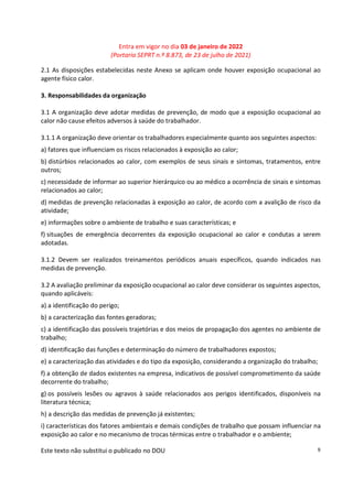 Entra em vigor no dia 03 de janeiro de 2022
(Portaria SEPRT n.º 8.873, de 23 de julho de 2021)
Este texto não substitui o publicado no DOU 8
2.1 As disposições estabelecidas neste Anexo se aplicam onde houver exposição ocupacional ao
agente físico calor.
3. Responsabilidades da organização
3.1 A organização deve adotar medidas de prevenção, de modo que a exposição ocupacional ao
calor não cause efeitos adversos à saúde do trabalhador.
3.1.1 A organização deve orientar os trabalhadores especialmente quanto aos seguintes aspectos:
a) fatores que influenciam os riscos relacionados à exposição ao calor;
b) distúrbios relacionados ao calor, com exemplos de seus sinais e sintomas, tratamentos, entre
outros;
c) necessidade de informar ao superior hierárquico ou ao médico a ocorrência de sinais e sintomas
relacionados ao calor;
d) medidas de prevenção relacionadas à exposição ao calor, de acordo com a avalição de risco da
atividade;
e) informações sobre o ambiente de trabalho e suas características; e
f) situações de emergência decorrentes da exposição ocupacional ao calor e condutas a serem
adotadas.
3.1.2 Devem ser realizados treinamentos periódicos anuais específicos, quando indicados nas
medidas de prevenção.
3.2 A avaliação preliminar da exposição ocupacional ao calor deve considerar os seguintes aspectos,
quando aplicáveis:
a) a identificação do perigo;
b) a caracterização das fontes geradoras;
c) a identificação das possíveis trajetórias e dos meios de propagação dos agentes no ambiente de
trabalho;
d) identificação das funções e determinação do número de trabalhadores expostos;
e) a caracterização das atividades e do tipo da exposição, considerando a organização do trabalho;
f) a obtenção de dados existentes na empresa, indicativos de possível comprometimento da saúde
decorrente do trabalho;
g) os possíveis lesões ou agravos à saúde relacionados aos perigos identificados, disponíveis na
literatura técnica;
h) a descrição das medidas de prevenção já existentes;
i) características dos fatores ambientais e demais condições de trabalho que possam influenciar na
exposição ao calor e no mecanismo de trocas térmicas entre o trabalhador e o ambiente;
 
