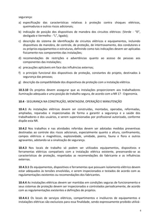 4
segurança:
a) especificação das características relativas à proteção contra choques elétricos,
queimaduras e outros riscos adicionais;
b) indicação de posição dos dispositivos de manobra dos circuitos elétricos: (Verde - “D”,
desligado e Vermelho - “L”, ligado);
c) descrição do sistema de identificação de circuitos elétricos e equipamentos, incluindo
dispositivos de manobra, de controle, de proteção, de intertravamento, dos condutores e
os próprios equipamentos e estruturas, definindo como tais indicações devem ser aplicadas
fisicamente nos componentes das instalações;
d) recomendações de restrições e advertências quanto ao acesso de pessoas aos
componentes das instalações;
e) precauções aplicáveis em face das influências externas;
f) o princípio funcional dos dispositivos de proteção, constantes do projeto, destinados à
segurança das pessoas;
g) descrição da compatibilidade dos dispositivos de proteção com a instalação elétrica.
10.3.10 Os projetos devem assegurar que as instalações proporcionem aos trabalhadores
iluminação adequada e uma posição de trabalho segura, de acordo com a NR 17 - Ergonomia.
10.4 - SEGURANÇA NA CONSTRUÇÃO, MONTAGEM, OPERAÇÃO E MANUTENÇÃO
10.4.1 As instalações elétricas devem ser construídas, montadas, operadas, reformadas,
ampliadas, reparadas e inspecionadas de forma a garantir a segurança e a saúde dos
trabalhadores e dos usuários, e serem supervisionadas por profissional autorizado, conforme
dispõe esta NR.
10.4.2 Nos trabalhos e nas atividades referidas devem ser adotadas medidas preventivas
destinadas ao controle dos riscos adicionais, especialmente quanto a altura, confinamento,
campos elétricos e magnéticos, explosividade, umidade, poeira, fauna e flora e outros
agravantes, adotando-se a sinalização de segurança.
10.4.3 Nos locais de trabalho só podem ser utilizados equipamentos, dispositivos e
ferramentas elétricas compatíveis com a instalação elétrica existente, preservando-se as
características de proteção, respeitadas as recomendações do fabricante e as influências
externas.
10.4.3.1 Os equipamentos, dispositivos e ferramentas que possuam isolamento elétrico devem
estar adequados às tensões envolvidas, e serem inspecionados e testados de acordo com as
regulamentações existentes ou recomendações dos fabricantes.
10.4.4 As instalações elétricas devem ser mantidas em condições seguras de funcionamento e
seus sistemas de proteção devem ser inspecionados e controlados periodicamente, de acordo
com as regulamentações existentes e definições de projetos.
10.4.4.1 Os locais de serviços elétricos, compartimentos e invólucros de equipamentos e
instalações elétricas são exclusivos para essa finalidade, sendo expressamente proibido utilizá-
 