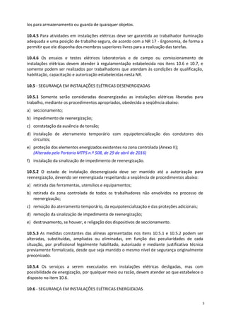 5
los para armazenamento ou guarda de quaisquer objetos.
10.4.5 Para atividades em instalações elétricas deve ser garantida ao trabalhador iluminação
adequada e uma posição de trabalho segura, de acordo com a NR 17 - Ergonomia, de forma a
permitir que ele disponha dos membros superiores livres para a realização das tarefas.
10.4.6 Os ensaios e testes elétricos laboratoriais e de campo ou comissionamento de
instalações elétricas devem atender à regulamentação estabelecida nos itens 10.6 e 10.7, e
somente podem ser realizados por trabalhadores que atendam às condições de qualificação,
habilitação, capacitação e autorização estabelecidas nesta NR.
10.5 - SEGURANÇA EM INSTALAÇÕES ELÉTRICAS DESENERGIZADAS
10.5.1 Somente serão consideradas desenergizadas as instalações elétricas liberadas para
trabalho, mediante os procedimentos apropriados, obedecida a seqüência abaixo:
a) seccionamento;
b) impedimento de reenergização;
c) constatação da ausência de tensão;
d) instalação de aterramento temporário com equipotencialização dos condutores dos
circuitos;
e) proteção dos elementos energizados existentes na zona controlada (Anexo II);
(Alterada pela Portaria MTPS n.º 508, de 29 de abril de 2016)
f) instalação da sinalização de impedimento de reenergização.
10.5.2 O estado de instalação desenergizada deve ser mantido até a autorização para
reenergização, devendo ser reenergizada respeitando a seqüência de procedimentos abaixo:
a) retirada das ferramentas, utensílios e equipamentos;
b) retirada da zona controlada de todos os trabalhadores não envolvidos no processo de
reenergização;
c) remoção do aterramento temporário, da equipotencialização e das proteções adicionais;
d) remoção da sinalização de impedimento de reenergização;
e) destravamento, se houver, e religação dos dispositivos de seccionamento.
10.5.3 As medidas constantes das alíneas apresentadas nos itens 10.5.1 e 10.5.2 podem ser
alteradas, substituídas, ampliadas ou eliminadas, em função das peculiaridades de cada
situação, por profissional legalmente habilitado, autorizado e mediante justificativa técnica
previamente formalizada, desde que seja mantido o mesmo nível de segurança originalmente
preconizado.
10.5.4 Os serviços a serem executados em instalações elétricas desligadas, mas com
possibilidade de energização, por qualquer meio ou razão, devem atender ao que estabelece o
disposto no item 10.6.
10.6 - SEGURANÇA EM INSTALAÇÕES ELÉTRICAS ENERGIZADAS
 