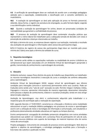 15
Este texto não substitui o publicado no DOU
4.6 A verificação de aprendizagem deve ser realizada de acordo com a estratégia pedagógica
adotada para a capacitação, estabelecendo a classificação com o conceito satisfatório ou
insatisfatório.
4.6.1 A avaliação da aprendizagem se dará pela aplicação da prova no formato presencial,
obtendo, dessa forma, o registro da assinatura do empregado, ou pelo formato digital, exigindo
a sua identificação e senha individual.
4.6.2 Quando a avaliação da aprendizagem for online, devem ser preservadas condições de
rastreabilidade que garantam a confiabilidade do processo.
4.6.3 O processo de avaliação da aprendizagem deve contemplar situações práticas que
representem a rotina laboral do trabalhador para a adequada tomada de decisões com vistas à
prevenção de acidentes e doenças relacionadas ao trabalho.
4.7 Após o término do curso, as empresas devem registrar sua realização, mantendo o resultado
das avaliações de aprendizagem e informações sobre acesso dos participantes (logs).
4.7.1 O histórico do registro de acesso dos participantes (logs) deve ser mantido pelo prazo
mínimo de 2 (dois) anos após o término da validade do curso.
5. Requisitos tecnológicos
5.1 Somente serão válidas as capacitações realizadas na modalidade de ensino à distância ou
semipresencial que sejam executadas em um Ambiente Virtual de Aprendizagem apropriado à
gestão, transmissão do conhecimento e aprendizagem do conteúdo.
6. Glossário
Ambiente exclusivo: espaço físico distinto do posto de trabalho que disponibilize ao trabalhador
os recursos tecnológicos necessários à execução do curso e condições de conforto adequadas
para a aprendizagem.
Ambiente Virtual de Aprendizagem (AVA): espaço virtual de aprendizagem que oferece
condições para interações (síncrona e assíncrona) permanentes entre seus usuários. Pode ser
traduzida como sendo uma “sala de aula” acessada via web. Permite integrar múltiplas mídias,
linguagens e recursos, apresentar informações de maneira organizada, desenvolver interações
entre pessoas e objetos de conhecimento, elaborar e socializar produções, tendo em vista atingir
determinados objetivos.
Avaliação de Aprendizagem: visa aferir o conhecimento adquirido pelo trabalhador e o
respectivo grau de assimilação após a realização da capacitação.
EAD: segundo Decreto n.º 9.057/2017, caracteriza-se a Educação a Distância como modalidade
educacional na qual a mediação didático-pedagógica nos processos de ensino e aprendizagem
ocorre com a utilização de meios e tecnologias de informação e comunicação, com estudantes e
professores desenvolvendo atividades educativas em lugares ou tempos diversos.
Ensino semipresencial: conjugação de atividades presenciais obrigatórias com outras atividades
educacionais que podem ser realizadas sem a presença física do participante em sala de aula,
utilizando recursos didáticos com suporte da tecnologia, de material impresso e/ou de outros
meios de comunicação.
Projeto pedagógico: instrumento de concepção do processo ensino-aprendizagem. Nele deve-se
registrar o objetivo da aprendizagem, a estratégia pedagógica escolhida para a formação e
 