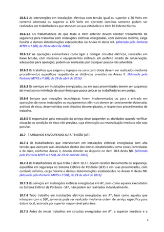 6
10.6.1 As intervenções em instalações elétricas com tensão igual ou superior a 50 Volts em
corrente alternada ou superior a 120 Volts em corrente contínua somente podem ser
realizadas por trabalhadores que atendam ao que estabelece o item 10.8 desta Norma.
10.6.1.1 Os trabalhadores de que trata o item anterior devem receber treinamento de
segurança para trabalhos com instalações elétricas energizadas, com currículo mínimo, carga
horária e demais determinações estabelecidas no Anexo III desta NR. (Alterado pela Portaria
MTPS n.º 508, de 29 de abril de 2016)
10.6.1.2 As operações elementares como ligar e desligar circuitos elétricos, realizadas em
baixa tensão, com materiais e equipamentos elétricos em perfeito estado de conservação,
adequados para operação, podem ser realizadas por qualquer pessoa não advertida.
10.6.2 Os trabalhos que exigem o ingresso na zona controlada devem ser realizados mediante
procedimentos específicos respeitando as distâncias previstas no Anexo II. (Alterado pela
Portaria MTPS n.º 508, de 29 de abril de 2016)
10.6.3 Os serviços em instalações energizadas, ou em suas proximidades devem ser suspensos
de imediato na iminência de ocorrência que possa colocar os trabalhadores em perigo.
10.6.4 Sempre que inovações tecnológicas forem implementadas ou para a entrada em
operações de novas instalações ou equipamentos elétricos devem ser previamente elaboradas
análises de risco, desenvolvidas com circuitos desenergizados, e respectivos procedimentos de
trabalho.
10.6.5 O responsável pela execução do serviço deve suspender as atividades quando verificar
situação ou condição de risco não prevista, cuja eliminação ou neutralização imediata não seja
possível.
10.7 - TRABALHOS ENVOLVENDO ALTA TENSÃO (AT)
10.7.1 Os trabalhadores que intervenham em instalações elétricas energizadas com alta
tensão, que exerçam suas atividades dentro dos limites estabelecidos como zonas controladas
e de risco, conforme Anexo II, devem atender ao disposto no item 10.8 desta NR. (Alterado
pela Portaria MTPS n.º 508, de 29 de abril de 2016)
10.7.2 Os trabalhadores de que trata o item 10.7.1 devem receber treinamento de segurança,
específico em segurança no Sistema Elétrico de Potência (SEP) e em suas proximidades, com
currículo mínimo, carga horária e demais determinações estabelecidas no Anexo III desta NR.
(Alterado pela Portaria MTPS n.º 508, de 29 de abril de 2016)
10.7.3 Os serviços em instalações elétricas energizadas em AT, bem como aqueles executados
no Sistema Elétrico de Potência - SEP, não podem ser realizados individualmente.
10.7.4 Todo trabalho em instalações elétricas energizadas em AT, bem como aquelas que
interajam com o SEP, somente pode ser realizado mediante ordem de serviço específica para
data e local, assinada por superior responsável pela área.
10.7.5 Antes de iniciar trabalhos em circuitos energizados em AT, o superior imediato e a
 